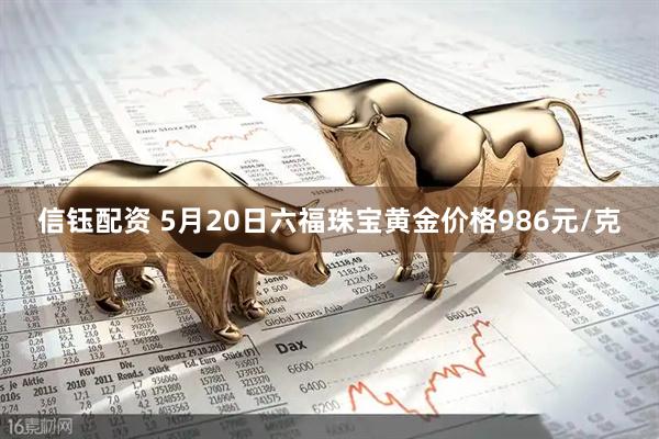 信钰配资 5月20日六福珠宝黄金价格986元/克