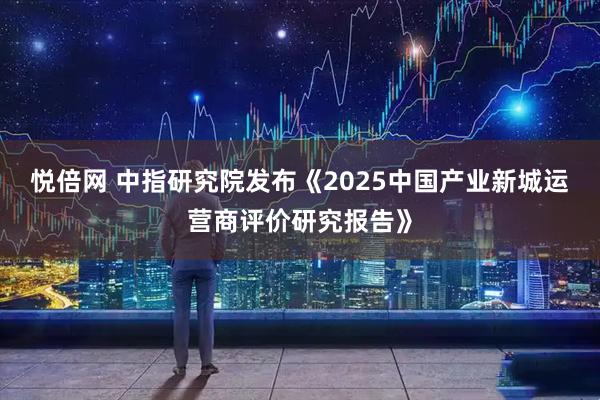悦倍网 中指研究院发布《2025中国产业新城运营商评价研究报告》