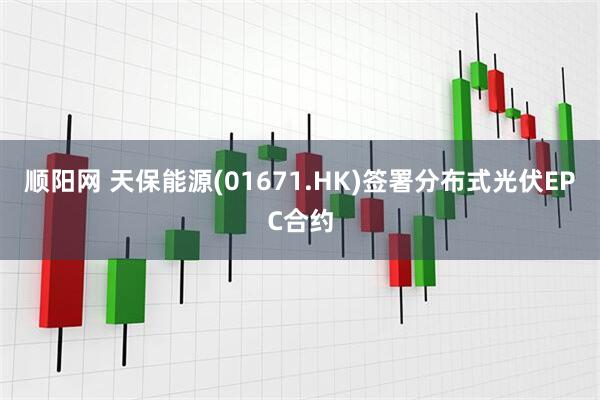顺阳网 天保能源(01671.HK)签署分布式光伏EPC合约
