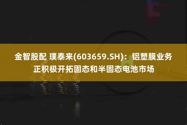 金智股配 璞泰来(603659.SH)：铝塑膜业务正积极开拓固态和半固态电池市场