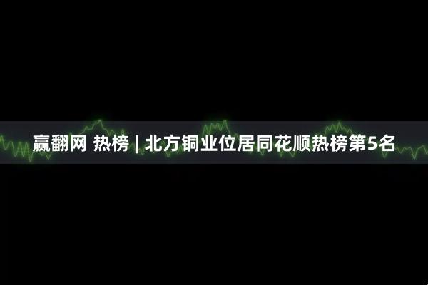 赢翻网 热榜 | 北方铜业位居同花顺热榜第5名