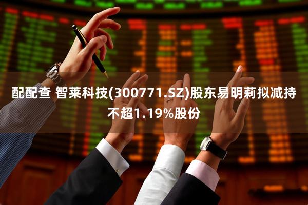 配配查 智莱科技(300771.SZ)股东易明莉拟减持不超1.19%股份