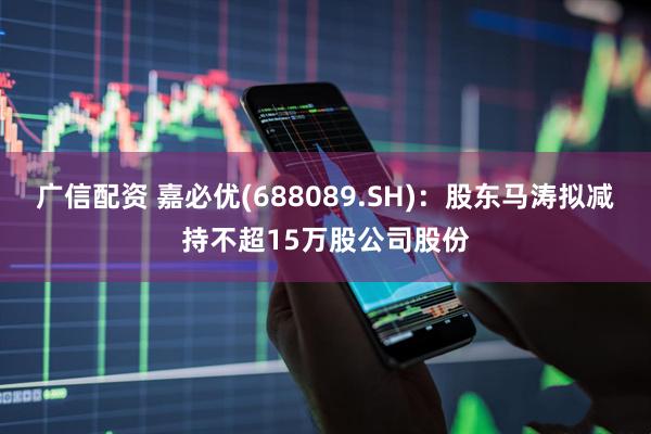 广信配资 嘉必优(688089.SH)：股东马涛拟减持不超15万股公司股份