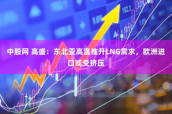 中股网 高盛：东北亚高温推升LNG需求，欧洲进口或受挤压
