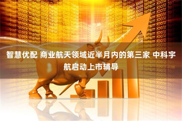 智慧优配 商业航天领域近半月内的第三家 中科宇航启动上市辅导
