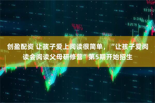 创盈配资 让孩子爱上阅读很简单，“让孩子爱阅读会阅读父母研修营”第5期开始招生