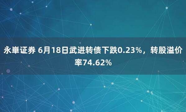 永崋证券 6月18日武进转债下跌0.23%，转股溢价率74.62%