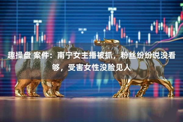 趣操盘 案件：南宁女主播被抓，粉丝纷纷说没看够，受害女性没脸见人