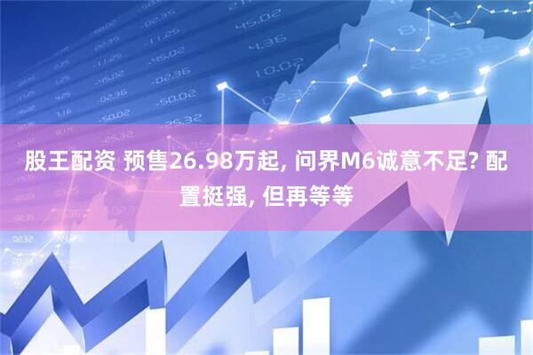 股王配资 预售26.98万起, 问界M6诚意不足? 配置挺强, 但再等等