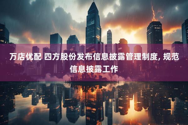 万店优配 四方股份发布信息披露管理制度, 规范信息披露工作